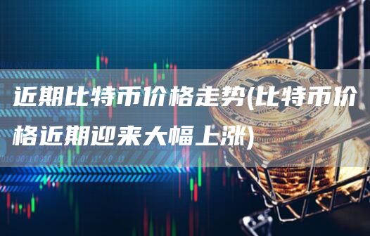 近期比特币价格走势 - 比特币价格近期迎来大幅上涨